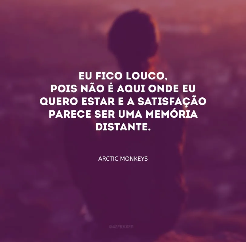 Eu fico louco, pois não é aqui onde eu quero estar e a satisfação parece ser uma memória distante.