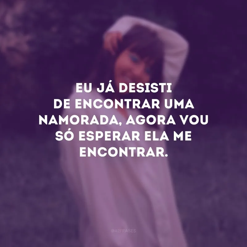 Eu já desisti de encontrar uma namorada, agora vou só esperar ela me encontrar.