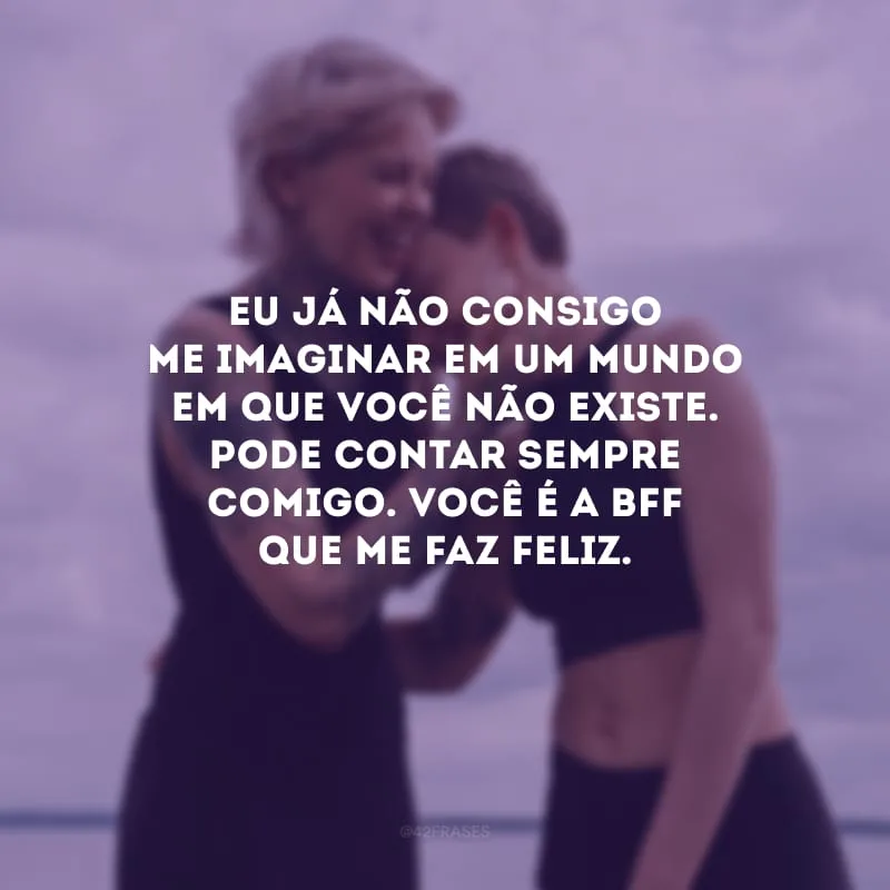Eu já não consigo me imaginar em um mundo em que você não existe. Pode contar sempre comigo. Você é a bff que me faz feliz.