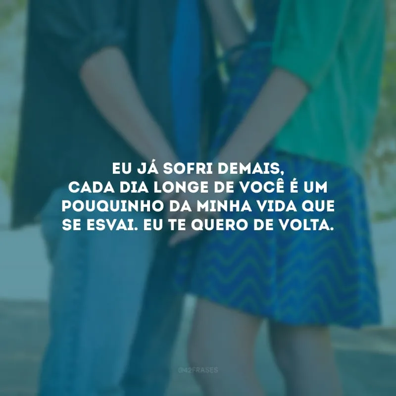Eu já sofri demais, cada dia longe de você é um pouquinho da minha vida que se esvai. Eu te quero de volta.