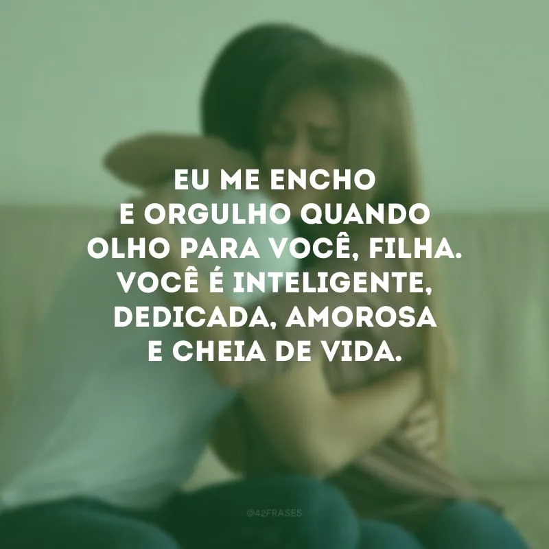 Eu me encho e orgulho quando olho para você, filha. Você é inteligente, dedicada, amorosa e cheia de vida.