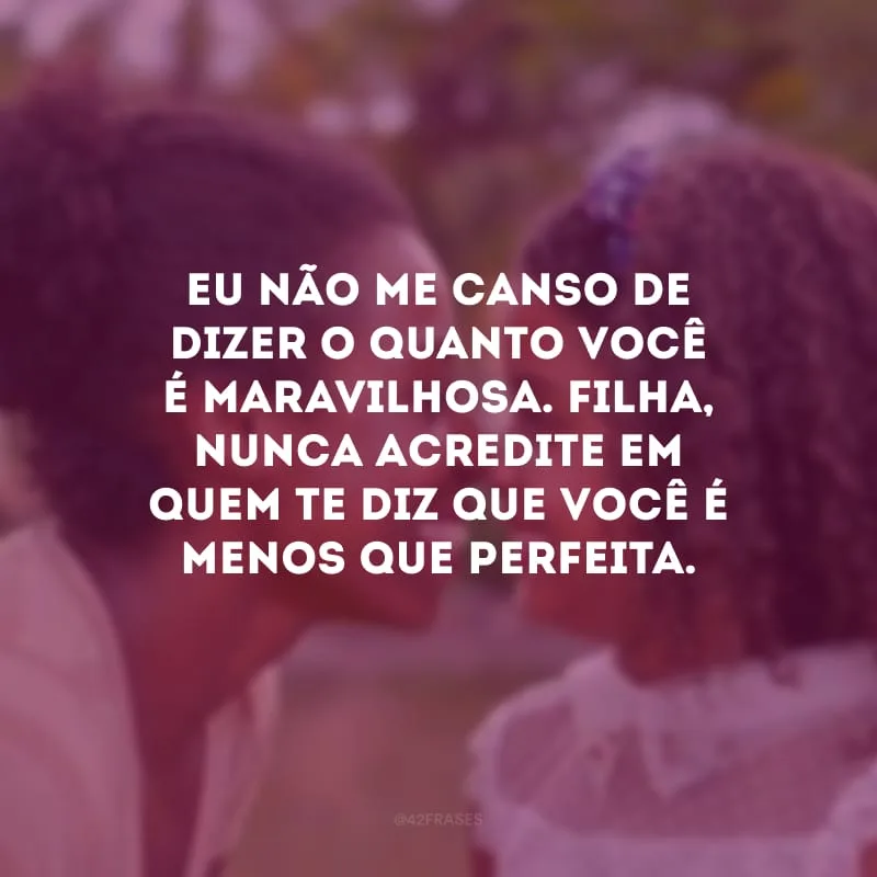 Eu não me canso de dizer o quanto você é maravilhosa. Filha, nunca acredite em quem te diz que você é menos que perfeita.