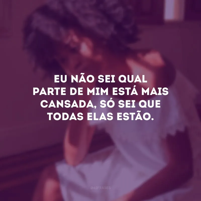 Eu não sei qual parte de mim está mais cansada, só sei que todas elas estão.