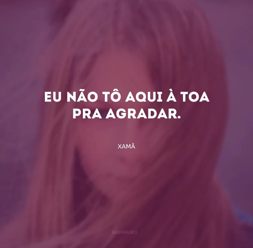 Eu não tô aqui à toa pra agradar.