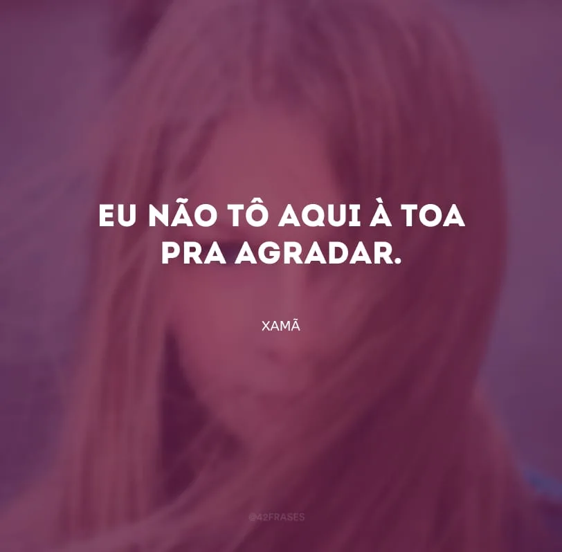 Eu não tô aqui à toa pra agradar.