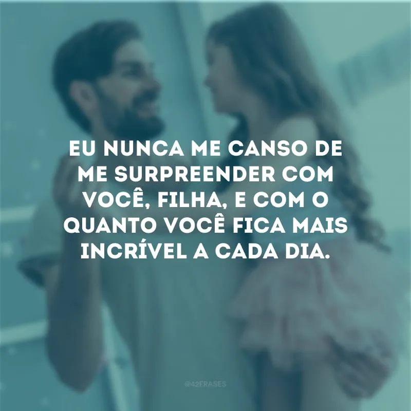 Eu nunca me canso de me surpreender com você, filha, e com o quanto você fica mais incrível a cada dia.
