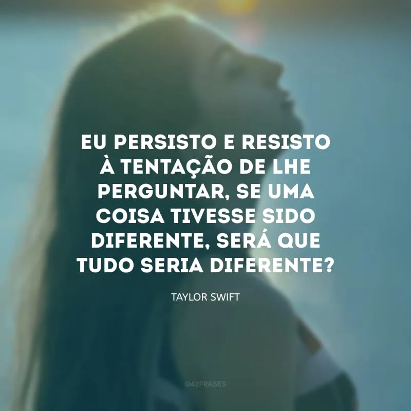 Eu persisto e resisto à tentação de lhe perguntar, se uma coisa tivesse sido diferente, será que tudo seria diferente?
