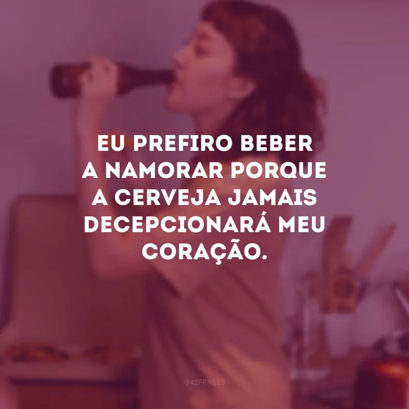 Eu prefiro beber a namorar porque a cerveja jamais decepcionará meu coração.