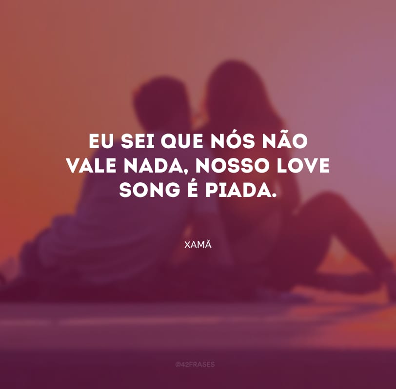 Eu sei que nós não vale nada, nosso love song é piada.