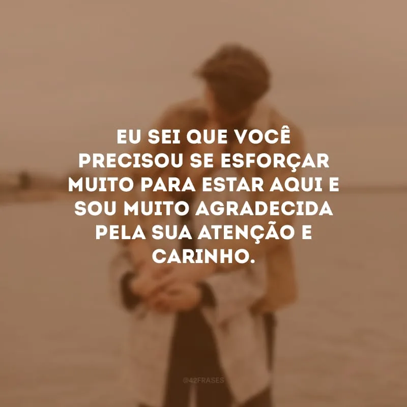 Eu sei que você precisou se esforçar muito para estar aqui e sou muito agradecida pela sua atenção e carinho.
