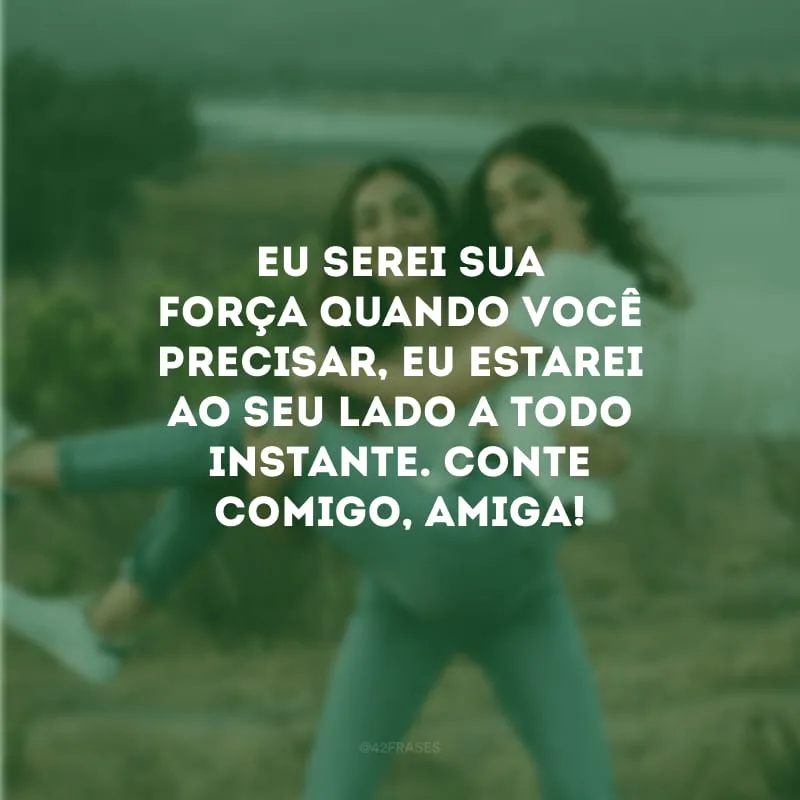 Eu serei sua força quando você precisar, eu estarei ao seu lado a todo instante. Conte comigo, amiga!