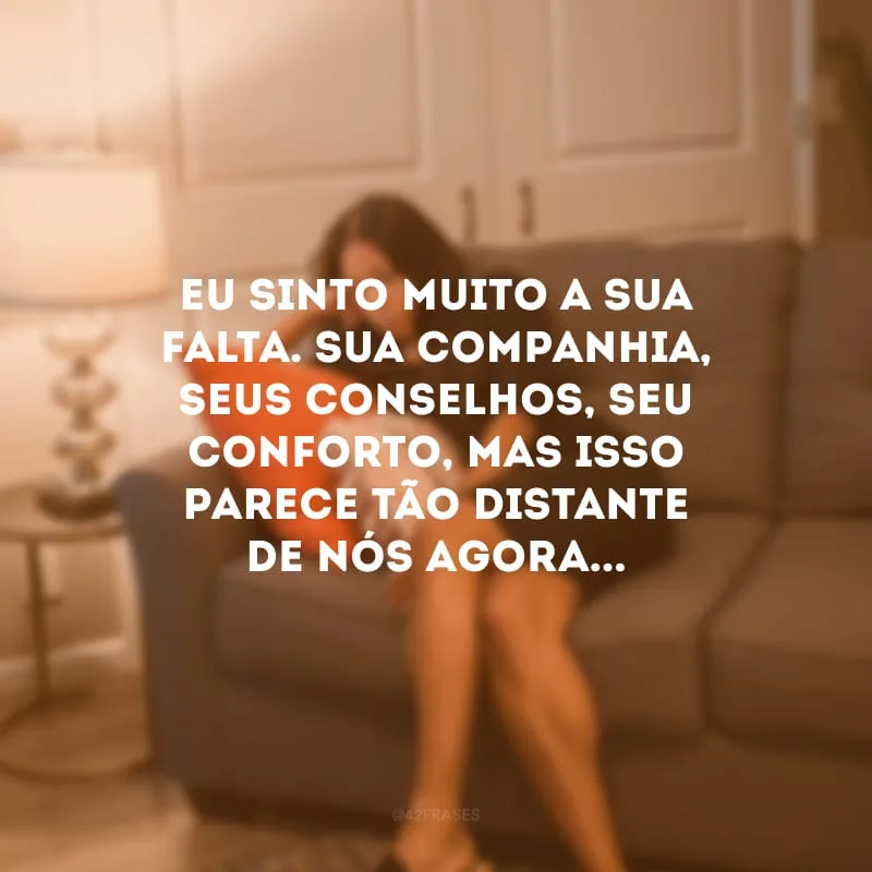Eu sinto muito a sua falta. Sua companhia, seus conselhos, seu conforto, mas isso parece tão distante de nós agora... 
