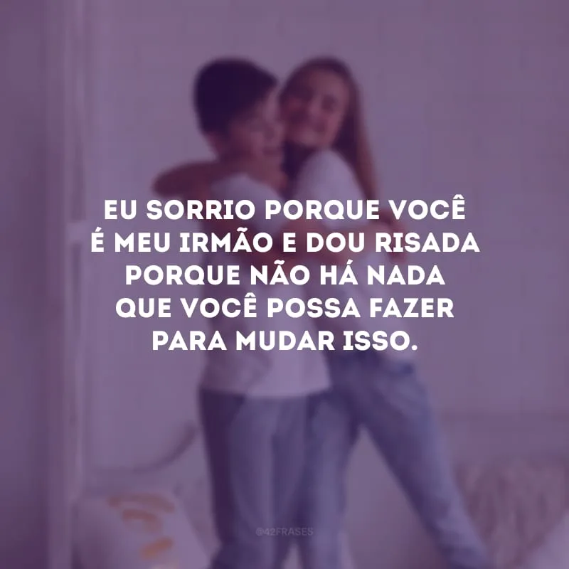 Eu sorrio porque você é meu irmão e dou risada porque não há nada que você possa fazer para mudar isso. 