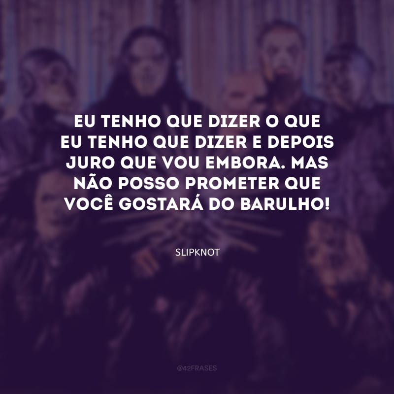Eu tenho que dizer o que eu tenho que dizer e depois juro que vou embora. Mas não posso prometer que você gostará do barulho!