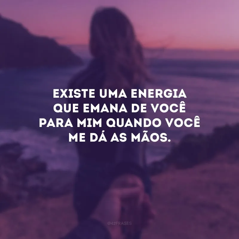Existe uma energia que emana de você para mim quando você me dá as mãos. 