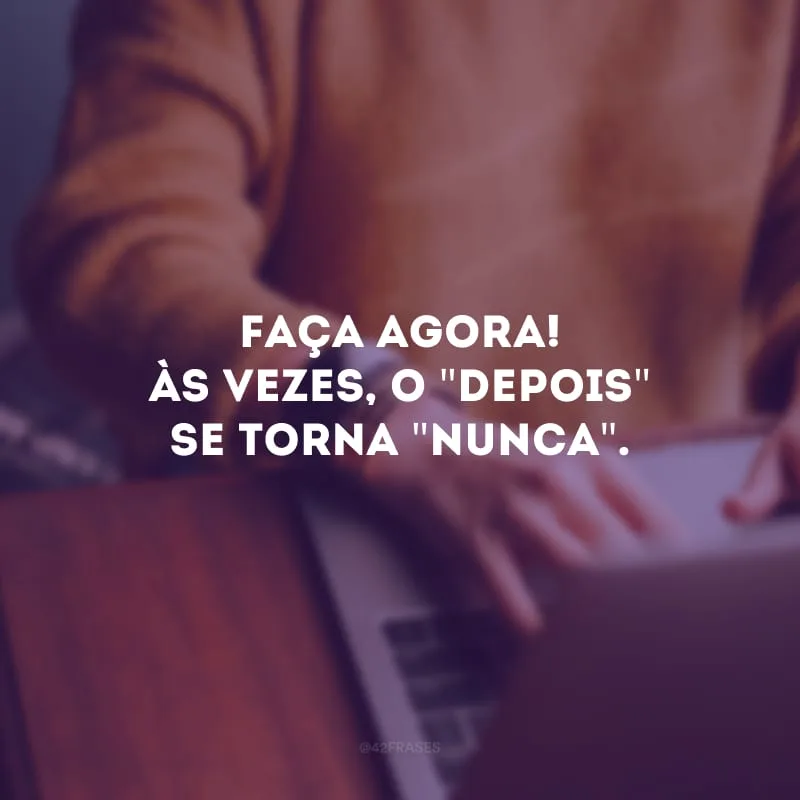 Faça agora! Às vezes, o \"depois\" se torna \"nunca\". 