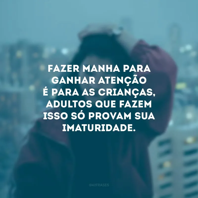 Fazer manha para ganhar atenção é para as crianças, adultos que fazem isso só provam sua imaturidade.