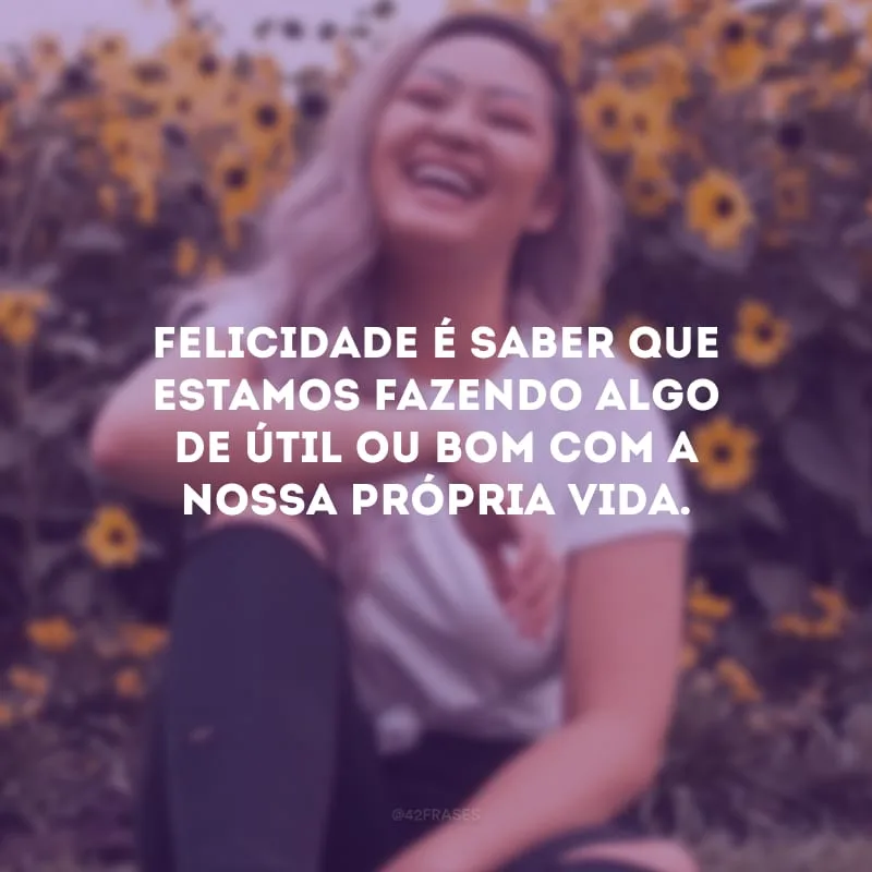 Felicidade é saber que estamos fazendo algo de útil ou bom com a nossa própria vida.