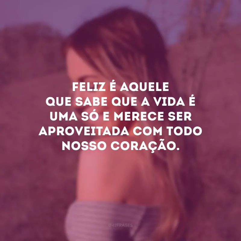 Feliz é aquele que sabe que a vida é uma só e merece ser aproveitada com todo nosso coração.