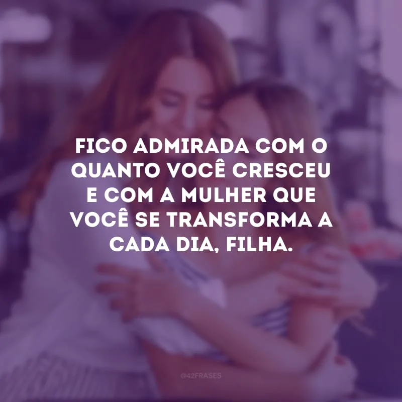 Fico admirada com o quanto você cresceu e com a mulher que você se transforma a cada dia, filha.
