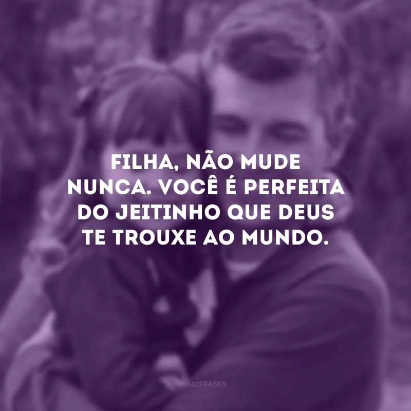 Filha, não mude nunca. Você é perfeita do jeitinho que Deus te trouxe ao mundo.