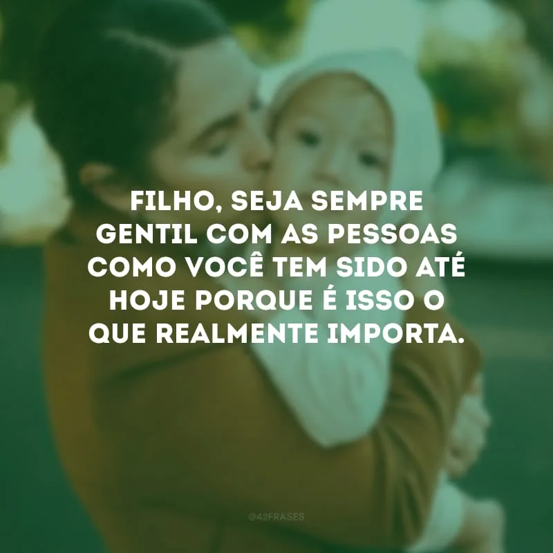 Filho, seja sempre gentil com as pessoas como você tem sido até hoje porque é isso o que realmente importa.