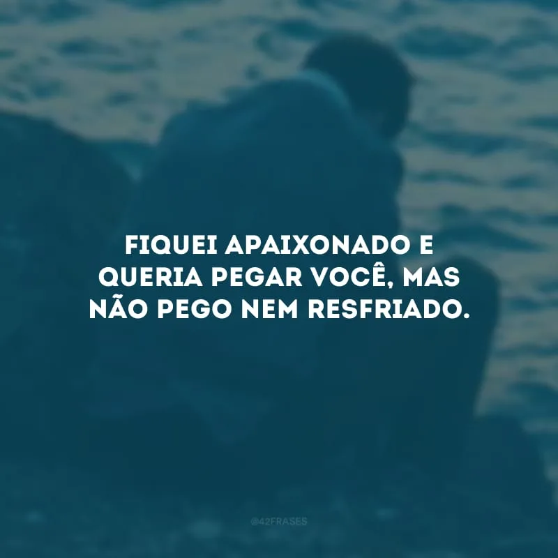 Fiquei apaixonado e queria pegar você, mas não pego nem resfriado.