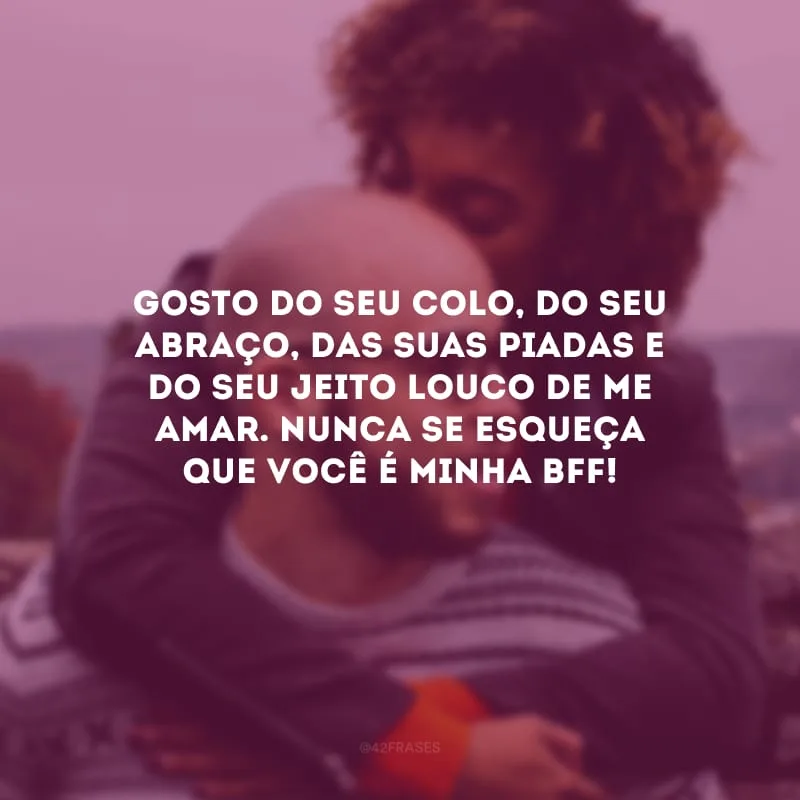 Gosto do seu colo, do seu abraço, das suas piadas e do seu jeito louco de me amar. Nunca se esqueça que você é minha bff!