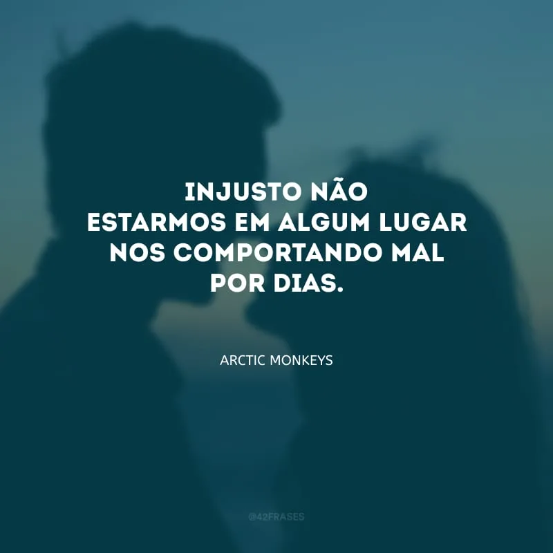 Injusto não estarmos em algum lugar nos comportando mal por dias.