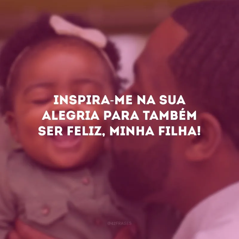 Inspira-me na sua alegria para também ser feliz, minha filha!