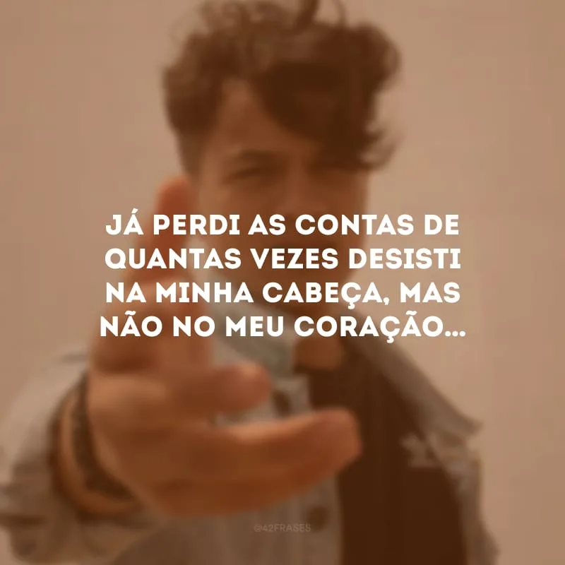 Já perdi as contas de quantas vezes desisti na minha cabeça, mas não no meu coração…
