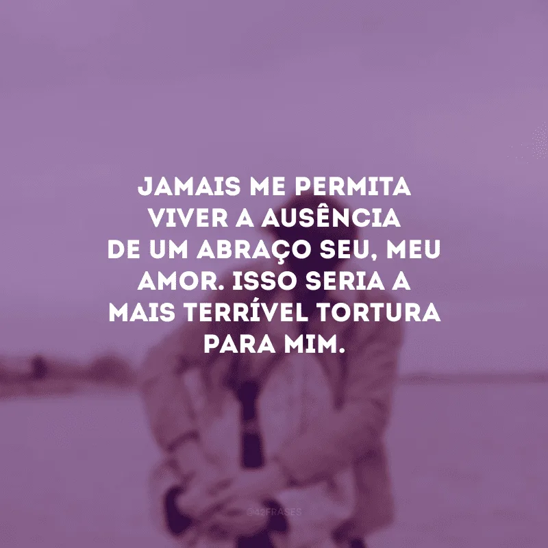 Jamais me permita viver a ausência de um abraço seu, meu amor. Isso seria a mais terrível tortura para mim. 