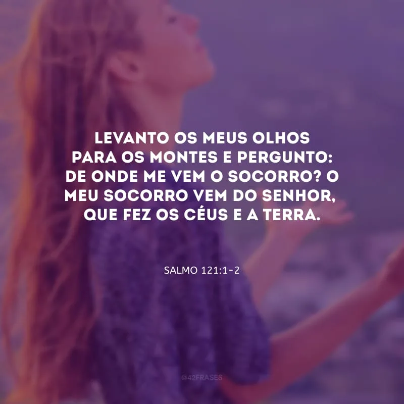 Levanto os meus olhos para os montes e pergunto: de onde me vem o socorro? O meu socorro vem do Senhor,
que fez os céus e a terra.
