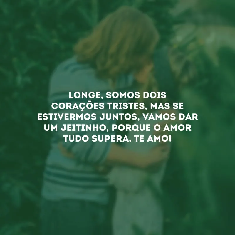 Longe, somos dois corações tristes, mas se estivermos juntos, vamos dar um jeitinho, porque o amor tudo supera. Te amo!