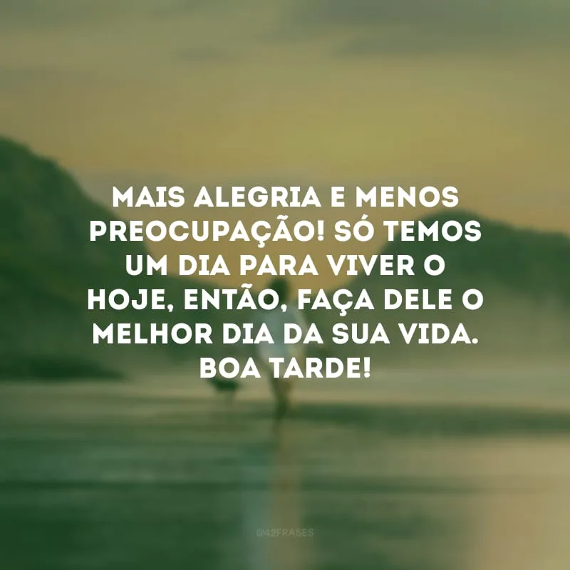 Mais alegria e menos preocupação! Só temos um dia para viver o hoje, então, faça dele o melhor dia da sua vida. Boa tarde!