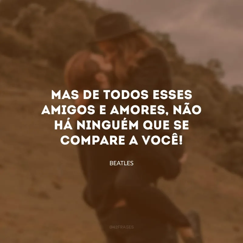 Mas de todos esses amigos e amores, não há ninguém que se compare a você!