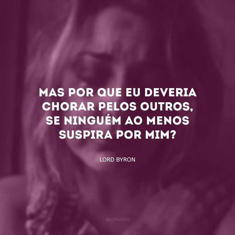 Mas por que eu deveria chorar pelos outros, se ninguém ao menos suspira por mim?