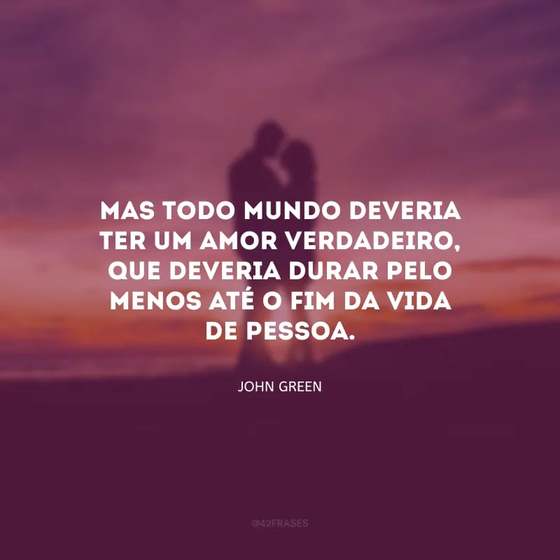 Mas todo mundo deveria ter um amor verdadeiro, que deveria durar pelo menos até o fim da vida de pessoa.