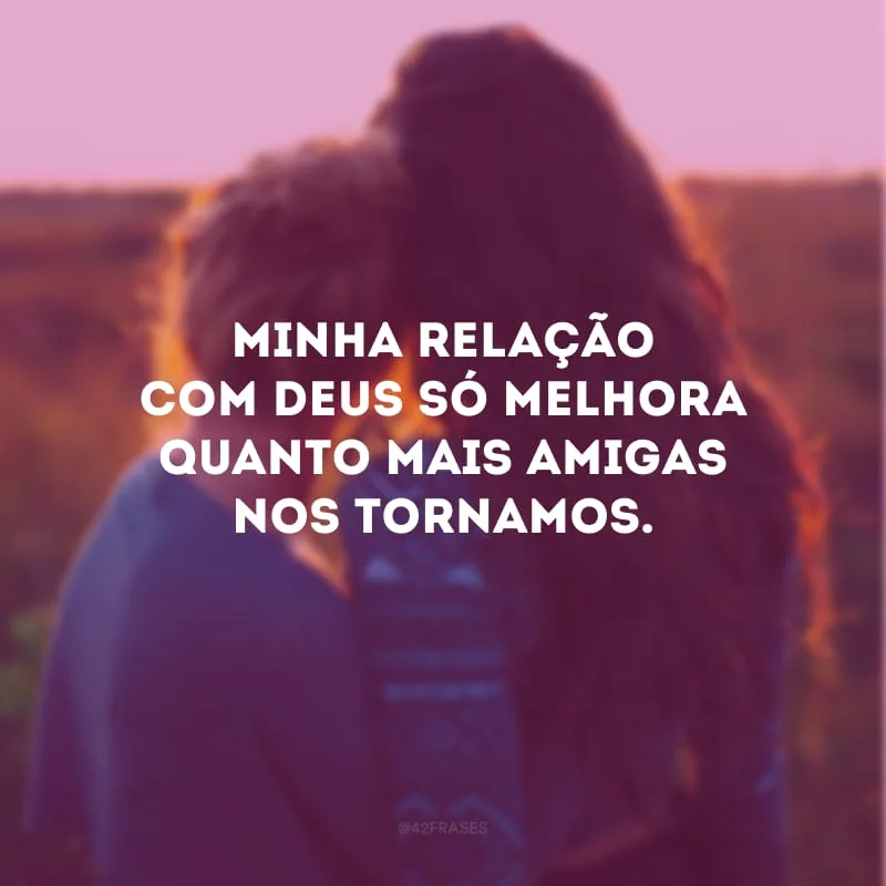 Minha relação com Deus só melhora quanto mais amigas nos tornamos.