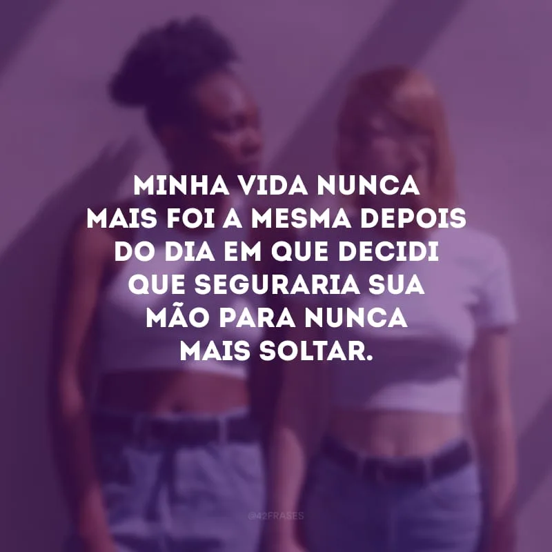 Minha vida nunca mais foi a mesma depois do dia em que decidi que seguraria sua mão para nunca mais soltar. 