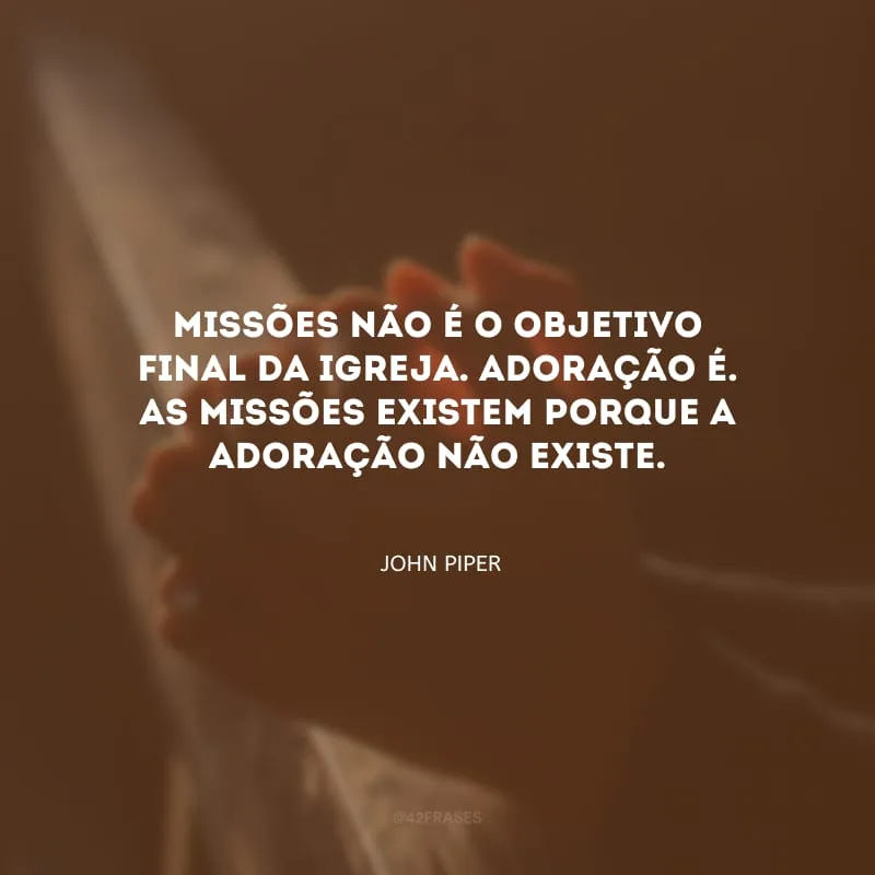 Missões não é o objetivo final da igreja. Adoração é. As missões existem porque a adoração não existe.