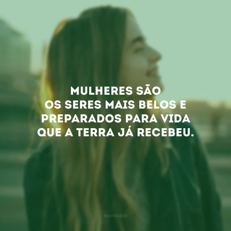 Mulheres são os seres mais belos e preparados para vida que a terra já recebeu.
