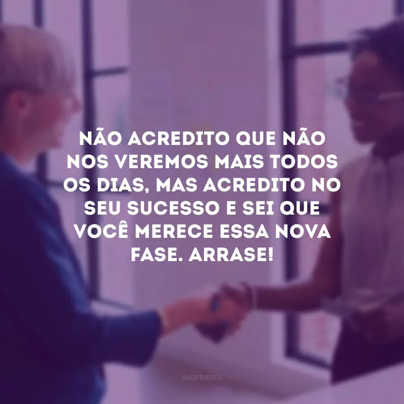Não acredito que não nos veremos mais todos os dias, mas acredito no seu sucesso e sei que você merece essa nova fase. Arrase!