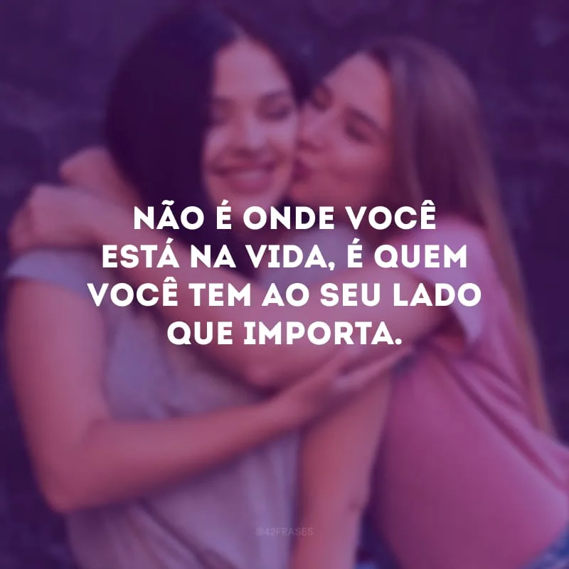 Não é onde você está na vida, é quem você tem ao seu lado que importa.