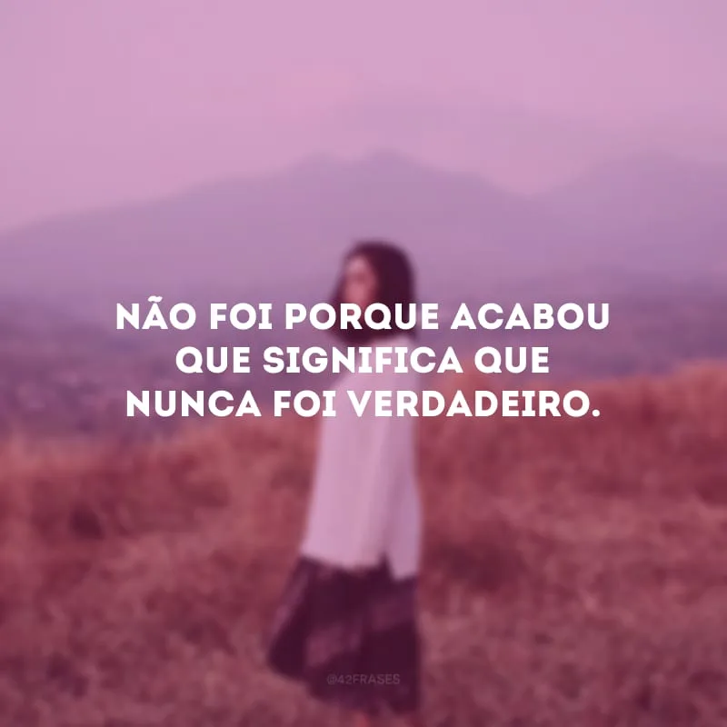 Não foi porque acabou que significa que nunca foi verdadeiro. 