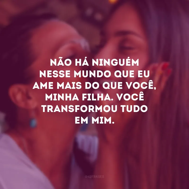 Não há ninguém nesse mundo que eu ame mais do que você, minha filha. Você transformou tudo em mim.