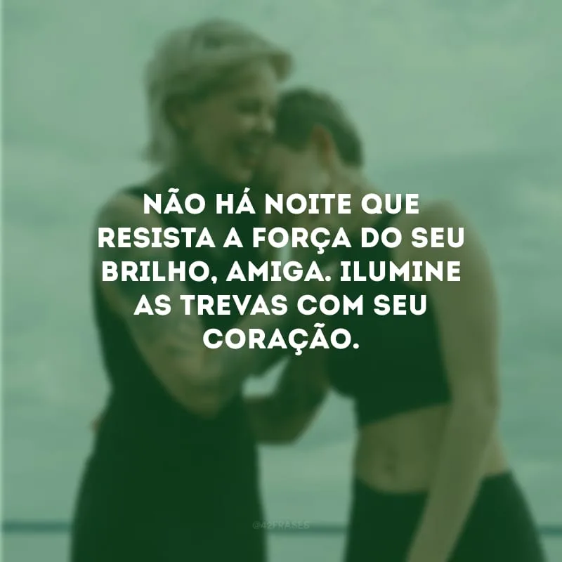 Não há noite que resista a força do seu brilho, amiga. Ilumine as trevas com seu coração.