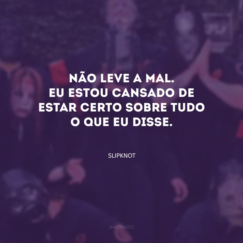 Não leve a mal. Eu estou cansado de estar certo sobre tudo o que eu disse.