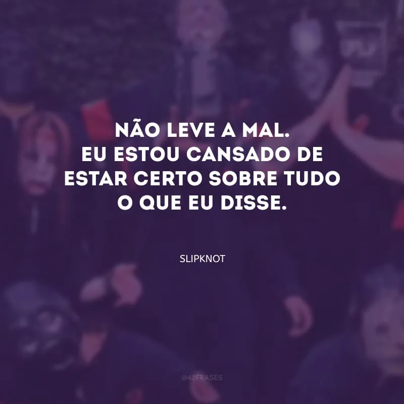Não leve a mal. Eu estou cansado de estar certo sobre tudo o que eu disse.