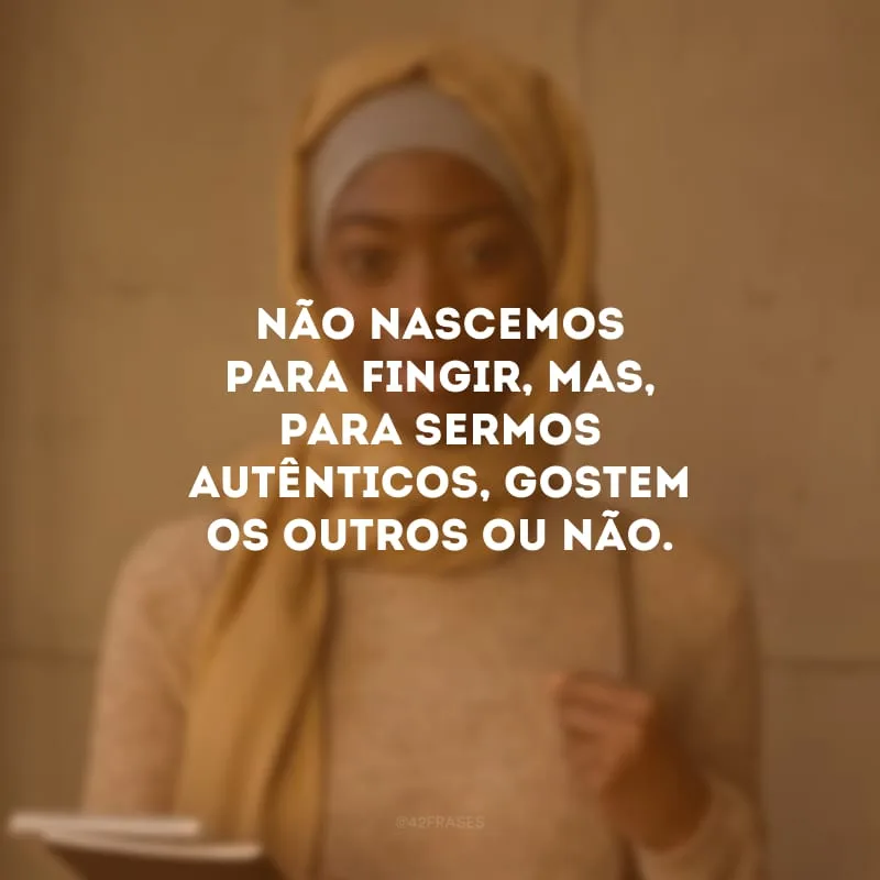 Não nascemos para fingir, mas, para sermos autênticos, gostem os outros ou não.